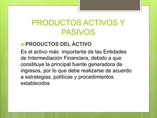 PRODUCTOS ACTIVOS Y
PASIVOS
 PRODUCTOS DEL ACTIVO
Es el activo más importante de las Entidades
de Intermediación Financiera, debido a que
constituye la principal fuente generadora de
ingresos, por lo que debe realizarse de acuerdo
a estrategias, políticas y procedimientos
establecidos
 