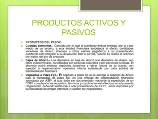 PRODUCTOS ACTIVOS Y
PASIVOS
 PRODUCTOS DEL PASIVO
 Cuentas corrientes.- Contrato por el cual el cuentacorrentista entrega, por si o por
medio de un tercero, a una entidad financiera autorizada al efecto, cantidades
sucesivas de dinero, cheques u otros valores pagaderos a su presentación,
quedando éste obligado a su devolución total o parcial, cuando se realice la solicitud
por medio del giro de cheques
 Cajas de Ahorro.- Los depósitos en caja de ahorro son depósitos de dinero, con
plazo indeterminado, constituidos por personas naturales o por personas jurídicas. El
ahorrista podrá efectuar depósitos sucesivos y retirar fondos de su cuenta, con
sujeción a reglamentación operativa interna establecida por cada entidad de
intermediación financiera
 Depósitos a Plazo Fijo.- El depósito a plazo fijo es la entrega o depósito de dinero
bajo la modalidad de plazo fijo, en una entidad de intermediación financiera
autorizada por ASFI, el cual debe ser documentado mediante la expedición de un
CDPF cumpliendo los requisitos, términos y condiciones establecidos en el presente
Reglamento, debiendo restituirse a sola presentación del CDPF, estos depósitos por
su naturaleza devengan intereses y pueden ser negociables.
 