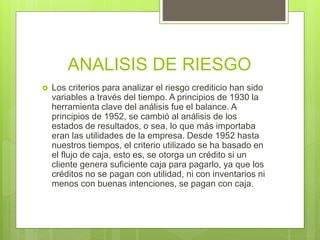 ANALISIS DE RIESGO
 Los criterios para analizar el riesgo crediticio han sido
variables a través del tiempo. A principios de 1930 la
herramienta clave del análisis fue el balance. A
principios de 1952, se cambió al análisis de los
estados de resultados, o sea, lo que más importaba
eran las utilidades de la empresa. Desde 1952 hasta
nuestros tiempos, el criterio utilizado se ha basado en
el flujo de caja, esto es, se otorga un crédito si un
cliente genera suficiente caja para pagarlo, ya que los
créditos no se pagan con utilidad, ni con inventarios ni
menos con buenas intenciones, se pagan con caja.
 
