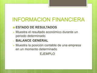 INFORMACION FINANCIERA
 ESTADO DE RESULTADOS
 Muestra el resultado económico durante un
periodo determinado
o BALANCE GENERAL
 Muestra la posición contable de una empresa
en un momento determinado
EJEMPLO
 