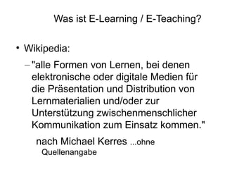 Was ist E-Learning / E-Teaching?


    Wikipedia:
    – "alle Formen von Lernen, bei denen
      elektronische oder digitale Medien für
      die Präsentation und Distribution von
      Lernmaterialien und/oder zur
      Unterstützung zwischenmenschlicher
      Kommunikation zum Einsatz kommen."
      nach Michael Kerres ...ohne
       Quellenangabe
 