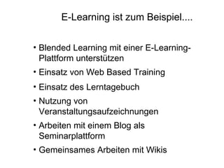 E-Learning ist zum Beispiel....

• Blended Learning mit einer E-Learning-
  Plattform unterstützen
• Einsatz von Web Based Training
• Einsatz des Lerntagebuch
• Nutzung von
  Veranstaltungsaufzeichnungen
• Arbeiten mit einem Blog als
  Seminarplattform
• Gemeinsames Arbeiten mit Wikis
 