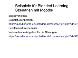 Beispiele für Blended Learning
     Szenarien mit Moodle
Biospsychologie
Selbststudienbereich
https://moodledemo.uni-potsdam.de/course/view.php?id=434
Schiller-Lektüre-Seminar
Vorbereitende Aufgaben für die Sitzungen
https://moodledemo.uni-potsdam.de/course/view.php?id=393
 