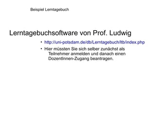 Beispiel Lerntagebuch




Lerntagebuchsoftware von Prof. Ludwig
           • http://uni-potsdam.de/db/Lerntagebuch/ltb/index.php
           • Hier müssten Sie sich selber zunächst als
               Teilnehmer anmelden und danach einen
               DozentInnen-Zugang beantragen.
 