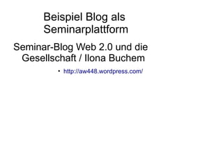 Beispiel Blog als
      Seminarplattform
Seminar-Blog Web 2.0 und die
 Gesellschaft / Ilona Buchem
         • http://aw448.wordpress.com/
 