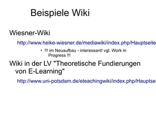 Beispiele Wiki

Wiesner-Wiki
  http://www.heike-wiesner.de/mediawiki/index.php/Hauptseite
           • !!! im Neuaufbau - interessant! vgl. Work in
                Progress !!!

Wiki in der LV "Theoretische Fundierungen
 von E-Learning"
  http://www.uni-potsdam.de/eteachingwiki/index.php/Hauptsei
 