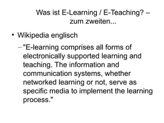 Was ist E-Learning / E-Teaching? –
                   zum zweiten...

    Wikipedia englisch
    – "E-learning comprises all forms of
      electronically supported learning and
      teaching. The information and
      communication systems, whether
      networked learning or not, serve as
      specific media to implement the learning
      process."
 