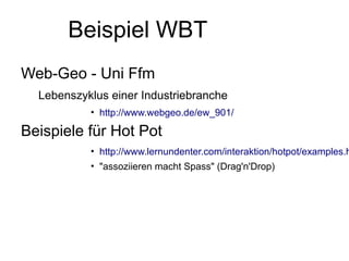 Beispiel WBT
Web-Geo - Uni Ffm
  Lebenszyklus einer Industriebranche
           • http://www.webgeo.de/ew_901/

Beispiele für Hot Pot
           • http://www.lernundenter.com/interaktion/hotpot/examples.h
           • "assoziieren macht Spass" (Drag'n'Drop)
 