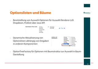Optionslisten und Bäume
•    Bereitstellung von Auswahl-Optionen für Auswahl-Renderer (z.B.
     Dropdown, Picklist) über Java-API




•    Dynamische Aktualisierung von
     Optionslisten abhängig von Eingaben
     in anderen Komponenten


•    OptionTreeFactory für Optionen mit Baumstruktur zur Auswahl in Baum-
     Darstellung



                                                                            10
 