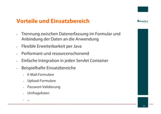Vorteile und Einsatzbereich

•    Trennung zwischen Datenerfassung im Formular und
     Anbindung der Daten an die Anwendung
•    Flexible Erweiterbarkeit per Java
•    Performant und resourcenschonend
•    Einfache Integration in jeden Servlet Container
•    Beispielhafte Einsatzbereiche
     •    E-Mail-Formulare
     •    Upload-Formulare
     •    Passwort-Validierung
     •    Umfragelisten
     •    ...
                                                        11
 