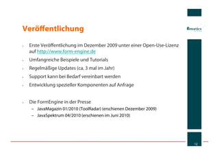 Veröﬀentlichung
•    Erste Veröﬀentlichung im Dezember 2009 unter einer Open-Use-Lizenz
     auf http://www.form-engine.de
•    Umfangreiche Beispiele und Tutorials
•    Regelmäßige Updates (ca. 3 mal im Jahr)
•    Support kann bei Bedarf vereinbart werden
•    Entwicklung spezieller Komponenten auf Anfrage


•    Die FormEngine in der Presse
      –  JavaMagazin 01/2010 (ToolRadar) (erschienen Dezember 2009)
      –  JavaSpektrum 04/2010 (erschienen im Juni 2010)




                                                                          12
 