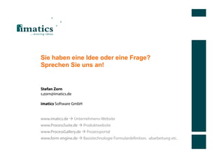Sie haben eine Idee oder eine Frage?
Sprechen Sie uns an!


Stefan Zorn
s.zorn@imatics.de

imatics Software GmbH


www.imatics.de  Unternehmens-Website
www.ProcessSuite.de  Produktwebsite
www.ProcessGallery.de  Prozessportal
www.form-engine.de  Basistechnologie Formulardeﬁnition, -abarbeitung etc.
 