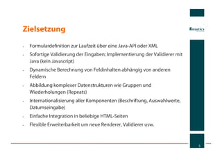 Zielsetzung
•    Formulardeﬁnition zur Laufzeit über eine Java-API oder XML
•    Sofortige Validierung der Eingaben; Implementierung der Validierer mit
     Java (kein Javascript)
•    Dynamische Berechnung von Feldinhalten abhängig von anderen
     Feldern
•    Abbildung komplexer Datenstrukturen wie Gruppen und
     Wiederholungen (Repeats)
•    Internationalisierung aller Komponenten (Beschriftung, Auswahlwerte,
     Datumseingabe)
•    Einfache Integration in beliebige HTML-Seiten
•    Flexible Erweiterbarkeit um neue Renderer, Validierer usw.



                                                                              3
 