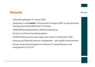 Historie
•    Entwicklungsbeginn im Januar 2007
•    Integration in die imatics *ProcessSuite im August 2007 zur dynamischen
     Erzeugung benutzerdeﬁnierter Formulare
•    2008/2009 projektgetriebene Weiterentwicklung
•    Einsatz in mehreren Kundenprojekten
•    Veröﬀentlichung unter einer Open-Use-Lizenz im Dezember 2009
•    Nutzung auf Websites diverser mittelgroßer – sehr großer Unternehmen
•    Einsatz als Basistechnologie bei mehreren IT-Systemhäusern und
     Integratoren in D-A-CH




                                                                               4
 