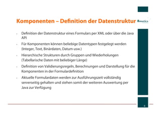 Komponenten – Deﬁnition der Datenstruktur
•    Deﬁnition der Datenstruktur eines Formulars per XML oder über die Java
     API
•    Für Komponenten können beliebige Datentypen festgelegt werden
     (Integer, Text, Binärdaten, Datum usw.)
•    Hierarchische Strukturen durch Gruppen und Wiederholungen
     (Tabellarische Daten mit beliebiger Länge)
•    Deﬁnition von Validierungsregeln, Berechnungen und Darstellung für die
     Komponenten in der Formulardeﬁnition
•    Aktuelle Formulardaten werden zur Ausführungszeit vollständig
     serverseitig gehalten und stehen somit der weiteren Auswertung per
     Java zur Verfügung



                                                                              6
 