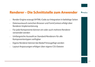 Renderer – Die Schnittstelle zum Anwender
•    Render-Engine erzeugt XHTML-Code zur Integration in beliebige Seiten
•    Datenaustausch zwischen Browser und FormContext erfolgt über
     Renderer-Implementierung
•    Für jede Komponente können ein oder auch mehrere Renderer
     verwendet werden
•    Umfangreiche Auswahl an Standard-Renderern für alle
     Komponententypen verfügbar
•    Eigene Renderer können bei Bedarf hinzugefügt werden
•    Layout-Anpassungen erfolgen über eigene CSS-Dateien




                                                                            7
 