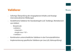 Validierer
•    Sofortige Überprüfung der eingegebenen Inhalte und Anzeige
     internationalisierter Meldungen
•    Vordeﬁnierte Validierer für Standardregeln (z.B. Textlänge, Wertebereich
     von Zahlen)
      •    Beispielcode
           <validator>
            <required/>
            <length max=“10“>
           </validator>
•    Kombination unterschiedlicher Validierer in der Formulardeﬁnition
•    Implementierung speziﬁscher Validierer per Java (z.B. Adressprüfung)




                                                                                8
 