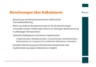 Berechnungen über Kalkulatoren
•    Berechnung von Komponentenwerten während der
     Formularbearbeitung
•    Werte aus anderen Komponente können für die Berechnungen
     verwendet werden; Änderungen führen zur sofortigen Neuberechnung
     in abhängigen Komponenten
•    Zahlreiche Kalkulatoren sind bereits implementiert
      •    LengthCalculator, MultiplyCalculator, ConcatCalculator, Base64Calculator,
           DateCalculator etc. (insgesamt 65 vordeﬁnierte Kalkulatoren vorhanden)
•    Komplexe Berechnung durch Kombination bestehender oder
     Implementierung eigener Kalkulatoren möglich




                                                                                       9
 