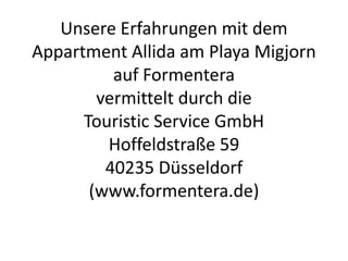 Unsere Erfahrungen mit dem
Appartement Allida am Playa
Migjorn auf Formentera
vermittelt durch die
Touristic Service GmbH
Hoffeldstraße 59
40235 Düsseldorf
(www.formentera.de) und
Schaulinsland Reisen.
 