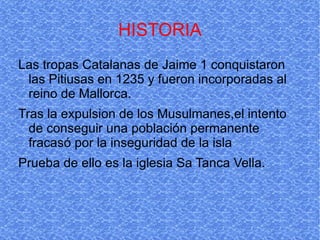 HISTORIA Las tropas Catalanas de Jaime 1 conquistaron las Pitiusas en 1235 y fueron incorporadas al reino de Mallorca. Tras la expulsion de los Musulmanes,el intento de conseguir una población permanente fracasó por la inseguridad de la isla  Prueba de ello es la iglesia Sa Tanca Vella.  