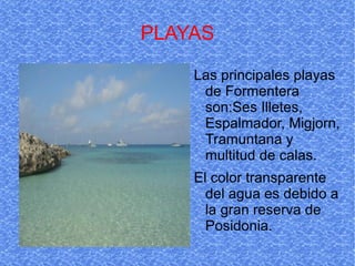PLAYAS Las principales playas de Formentera son:Ses Illetes, Espalmador, Migjorn, Tramuntana y multitud de calas. El color transparente del agua es debido a la gran reserva de Posidonia. 