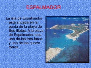 ESPALMADOR La isla de Espalmador esta situada en la punta de la playa de Ses Illetes. A la playa de Espalmador esta uno de los tres faros y una de las quatro torres.  