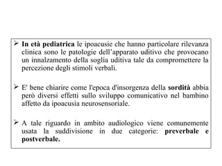  In età pediatrica le ipoacusie che hanno particolare rilevanza 
clinica sono le patologie dell’apparato uditivo che provocano 
un innalzamento della soglia uditiva tale da compromettere la 
percezione degli stimoli verbali. 
 E' bene chiarire come l'epoca d'insorgenza della sordità abbia 
però diversi effetti sullo sviluppo comunicativo nel bambino 
affetto da ipoacusia neurosensoriale. 
 A tale riguardo in ambito audiologico viene comunemente 
usata la suddivisione in due categorie: preverbale e 
postverbale. 
 