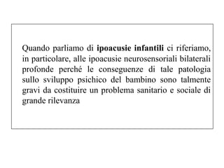 Quando parliamo di ipoacusie infantili ci riferiamo, 
in particolare, alle ipoacusie neurosensoriali bilaterali 
profonde perché le conseguenze di tale patologia 
sullo sviluppo psichico del bambino sono talmente 
gravi da costituire un problema sanitario e sociale di 
grande rilevanza 
 