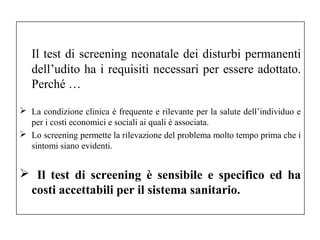 Il test di screening neonatale dei disturbi permanenti 
dell’udito ha i requisiti necessari per essere adottato. 
Perché … 
 La condizione clinica è frequente e rilevante per la salute dell’individuo e 
per i costi economici e sociali ai quali è associata. 
 Lo screening permette la rilevazione del problema molto tempo prima che i 
sintomi siano evidenti. 
 Il test di screening è sensibile e specifico ed ha 
costi accettabili per il sistema sanitario. 
 