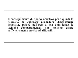 Il conseguimento di questo obiettivo pone quindi la 
necessità di utilizzare procedure diagnostiche 
oggettive, poiché nell'arco di età considerato le 
tecniche comportamentali non possono essere 
sufficientemente precise ed affidabili. 
 