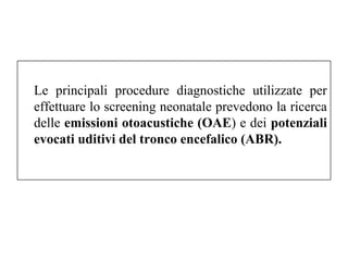 Le principali procedure diagnostiche utilizzate per 
effettuare lo screening neonatale prevedono la ricerca 
delle emissioni otoacustiche (OAE) e dei potenziali 
evocati uditivi del tronco encefalico (ABR). 
 