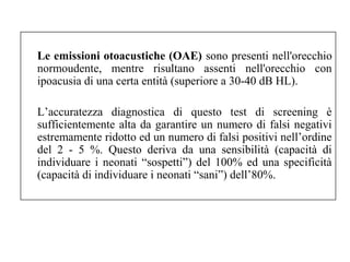 Le emissioni otoacustiche (OAE) sono presenti nell'orecchio 
normoudente, mentre risultano assenti nell'orecchio con 
ipoacusia di una certa entità (superiore a 30-40 dB HL). 
L’accuratezza diagnostica di questo test di screening è 
sufficientemente alta da garantire un numero di falsi negativi 
estremamente ridotto ed un numero di falsi positivi nell’ordine 
del 2 - 5 %. Questo deriva da una sensibilità (capacità di 
individuare i neonati “sospetti”) del 100% ed una specificità 
(capacità di individuare i neonati “sani”) dell’80%. 
 