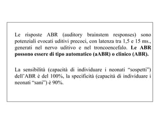Le risposte ABR (auditory brainstem responses) sono 
potenziali evocati uditivi precoci, con latenza tra 1,5 e 15 ms., 
generati nel nervo uditivo e nel troncoencefalo. Le ABR 
possono essere di tipo automatico (aABR) o clinico (ABR). 
La sensibilità (capacità di individuare i neonati “sospetti”) 
dell’ABR è del 100%, la specificità (capacità di individuare i 
neonati “sani”) è 90%. 
 