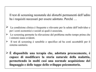 Il test di screening neonatale dei disturbi permanenti dell’udito 
ha i requisiti necessari per essere adottato. Perché … 
 La condizione clinica è frequente e rilevante per la salute dell’individuo e 
per i costi economici e sociali ai quali è associata. 
 Lo screening permette la rilevazione del problema molto tempo prima che 
i sintomi siano evidenti. 
 Il test di screening è sensibile e specifico ed ha costi accettabili per il 
sistema sanitario. 
 È disponibile una terapia che, adottata precocemente, è 
capace di modificare la storia naturale della malattia, 
permettendo in molti casi una normale acquisizione del 
linguaggio e delle tappe dello sviluppo psicomotorio. 
 