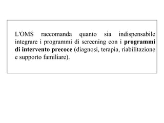 L'OMS raccomanda quanto sia indispensabile 
integrare i programmi di screening con i programmi 
di intervento precoce (diagnosi, terapia, riabilitazione 
e supporto familiare). 
 