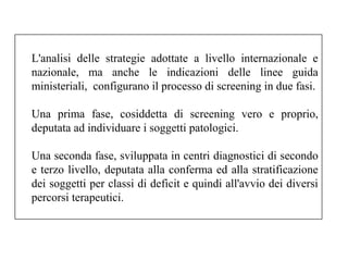 L'analisi delle strategie adottate a livello internazionale e 
nazionale, ma anche le indicazioni delle linee guida 
ministeriali, configurano il processo di screening in due fasi. 
Una prima fase, cosiddetta di screening vero e proprio, 
deputata ad individuare i soggetti patologici. 
Una seconda fase, sviluppata in centri diagnostici di secondo 
e terzo livello, deputata alla conferma ed alla stratificazione 
dei soggetti per classi di deficit e quindi all'avvio dei diversi 
percorsi terapeutici. 
 