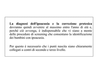 La diagnosi dell'ipoacusia e la correzione protesica 
dovranno quindi avvenire al massimo entro l'anno di età e, 
perché ciò avvenga, è indispensabile che vi siano a monte 
delle procedure di screening che consentano la identificazione 
dei bambini con ipoacusia. 
Per questo è necessario che i punti nascita siano chiaramente 
collegati a centri di secondo e terzo livello. 
 