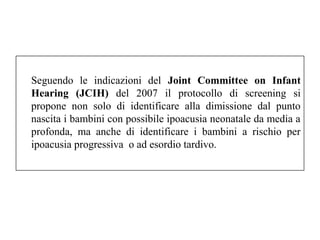 Seguendo le indicazioni del Joint Committee on Infant 
Hearing (JCIH) del 2007 il protocollo di screening si 
propone non solo di identificare alla dimissione dal punto 
nascita i bambini con possibile ipoacusia neonatale da media a 
profonda, ma anche di identificare i bambini a rischio per 
ipoacusia progressiva o ad esordio tardivo. 
 
