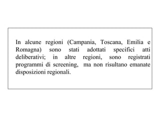 In alcune regioni (Campania, Toscana, Emilia e 
Romagna) sono stati adottati specifici atti 
deliberativi; in altre regioni, sono registrati 
programmi di screening, ma non risultano emanate 
disposizioni regionali. 
 