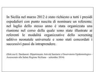 In Sicilia nel marzo 2012 è stato richiesto a tutti i presidi 
ospedalieri con punto nascita di nominare un referente; 
nel luglio dello stesso anno è stata organizzata una 
riunione nel corso della quale sono state illustrate ai 
referenti le modalità organizzative dello screening 
uditivo neonatale universale e sono stati concordati i 
successivi passi da intraprendere. 
(Dott.ssa G. Dardanoni -Dipartimento Attività Sanitarie e Osservatorio Epidemiologico - 
Assessorato alla Salute Regione Siciliana – settembre 2014) 
 