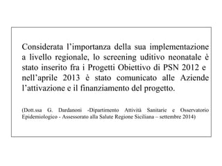 Considerata l’importanza della sua implementazione 
a livello regionale, lo screening uditivo neonatale è 
stato inserito fra i Progetti Obiettivo di PSN 2012 e 
nell’aprile 2013 è stato comunicato alle Aziende 
l’attivazione e il finanziamento del progetto. 
(Dott.ssa G. Dardanoni -Dipartimento Attività Sanitarie e Osservatorio 
Epidemiologico - Assessorato alla Salute Regione Siciliana – settembre 2014) 
 
