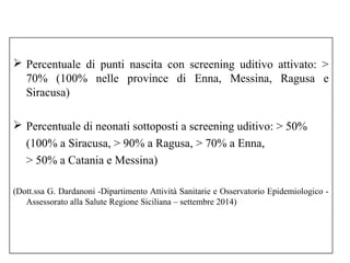  Percentuale di punti nascita con screening uditivo attivato: > 
70% (100% nelle province di Enna, Messina, Ragusa e 
Siracusa) 
 Percentuale di neonati sottoposti a screening uditivo: > 50% 
(100% a Siracusa, > 90% a Ragusa, > 70% a Enna, 
> 50% a Catania e Messina) 
(Dott.ssa G. Dardanoni -Dipartimento Attività Sanitarie e Osservatorio Epidemiologico - 
Assessorato alla Salute Regione Siciliana – settembre 2014) 
 