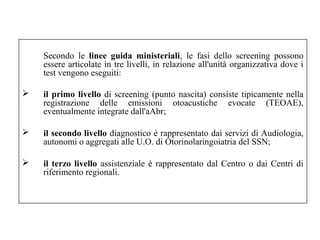 Secondo le linee guida ministeriali, le fasi dello screening possono 
essere articolate in tre livelli, in relazione all'unità organizzativa dove i 
test vengono eseguiti: 
 il primo livello di screening (punto nascita) consiste tipicamente nella 
registrazione delle emissioni otoacustiche evocate (TEOAE), 
eventualmente integrate dall'aAbr; 
 il secondo livello diagnostico è rappresentato dai servizi di Audiologia, 
autonomi o aggregati alle U.O. di Otorinolaringoiatria del SSN; 
 il terzo livello assistenziale è rappresentato dal Centro o dai Centri di 
riferimento regionali. 
 