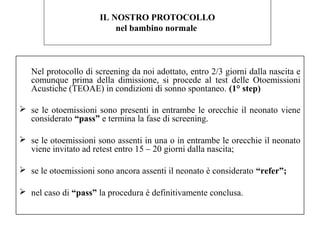 IL NOSTRO PROTOCOLLO 
nel bambino normale 
Nel protocollo di screening da noi adottato, entro 2/3 giorni dalla nascita e 
comunque prima della dimissione, si procede al test delle Otoemissioni 
Acustiche (TEOAE) in condizioni di sonno spontaneo. (1° step) 
 se le otoemissioni sono presenti in entrambe le orecchie il neonato viene 
considerato “pass” e termina la fase di screening. 
 se le otoemissioni sono assenti in una o in entrambe le orecchie il neonato 
viene invitato ad retest entro 15 – 20 giorni dalla nascita; 
 se le otoemissioni sono ancora assenti il neonato è considerato “refer”; 
 nel caso di “pass” la procedura è definitivamente conclusa. 
 