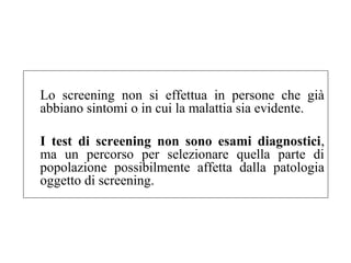 Lo screening non si effettua in persone che già 
abbiano sintomi o in cui la malattia sia evidente. 
I test di screening non sono esami diagnostici, 
ma un percorso per selezionare quella parte di 
popolazione possibilmente affetta dalla patologia 
oggetto di screening. 
 