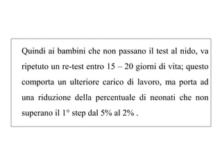 Quindi ai bambini che non passano il test al nido, va 
ripetuto un re-test entro 15 – 20 giorni di vita; questo 
comporta un ulteriore carico di lavoro, ma porta ad 
una riduzione della percentuale di neonati che non 
superano il 1° step dal 5% al 2% . 
 