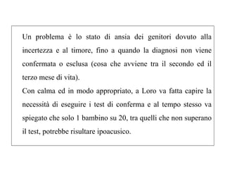 Un problema è lo stato di ansia dei genitori dovuto alla 
incertezza e al timore, fino a quando la diagnosi non viene 
confermata o esclusa (cosa che avviene tra il secondo ed il 
terzo mese di vita). 
Con calma ed in modo appropriato, a Loro va fatta capire la 
necessità di eseguire i test di conferma e al tempo stesso va 
spiegato che solo 1 bambino su 20, tra quelli che non superano 
il test, potrebbe risultare ipoacusico. 
 
