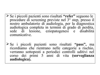Se i piccoli pazienti sono risultati “refer” seguono le 
procedure di screening previste nel 3° step, presso il 
nostro ambulatorio di audiologia, per la diagnostica 
audiologica completa in termini di grado di perdita, 
sede di lesione, eziopatogenesi e disabilità 
comunicative. 
Se i piccoli pazienti sono risultati “pass”, ma 
ricordiamo che rientrano nelle categorie a rischio, 
verranno sottoposti a periodici controlli uditivi nel 
corso dei primi 5 anni di vita (sorveglianza 
audiologica). 
 