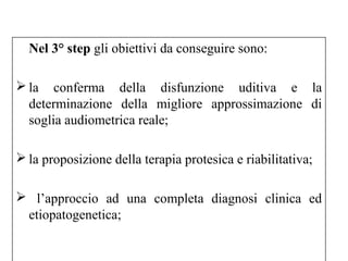 Nel 3° step gli obiettivi da conseguire sono: 
la conferma della disfunzione uditiva e la 
determinazione della migliore approssimazione di 
soglia audiometrica reale; 
la proposizione della terapia protesica e riabilitativa; 
 l’approccio ad una completa diagnosi clinica ed 
etiopatogenetica; 
 
