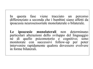 In questa fase viene tracciato un percorso 
differenziato a seconda che i bambini siano affetti da 
ipoacusia neurosensoriale monolaterale o bilaterale. 
Le ipoacusie monolaterali non determinano 
particolari alterazioni dello sviluppo del linguaggio 
né di quello psicomotorio e cognitivo; sono 
monitorate con successivi follow-up per poter 
intervenire rapidamente qualora dovessero evolvere 
in forme bilaterali. 
 